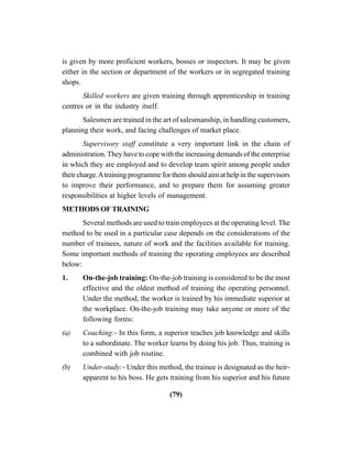 (79)
is given by more proficient workers, bosses or inspectors. It may be given
either in the section or department of the workers or in segregated training
shops.
Skilled workers are given training through apprenticeship in training
centres or in the industry itself.
Salesmen are trained in the art of salesmanship, in handling customers,
planning their work, and facing challenges of market place.
Supervisory staff constitute a very important link in the chain of
administration. They have to cope with the increasing demands of the enterprise
in which they are employed and to develop team spirit among people under
their charge.Atraining programme for them should aim at help in the supervisors
to improve their performance, and to prepare them for assuming greater
responsibilities at higher levels of management.
METHODS OF TRAINING
Several methods are used to train employees at the operating level. The
method to be used in a particular case depends on the considerations of the
number of trainees, nature of work and the facilities available for training.
Some important methods of training the operating employees are described
below:
1. On-the-job training: On-the-job training is considered to be the most
effective and the oldest method of training the operating personnel.
Under the method, the worker is trained by his immediate superior at
the workplace. On-the-job training may take anyone or more of the
following forms:
(a) Coaching:- In this form, a superior teaches job knowledge and skills
to a subordinate. The worker learns by doing his job. Thus, training is
combined with job routine.
(b) Under-study:- Under this method, the trainee is designated as the heir-
apparent to his boss. He gets training from his superior and his future
 