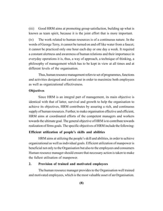 (8)
(iii) Good HRM aims at promoting group satisfaction, building up what is
known as team spirit, because it is the joint effort that is more important.
(iv) The work related to human resources is of a continuous nature. In the
words of George Terry, it cannot be turned on and off like water from a faucet;
it cannot be practiced only one hour each day or one day a week. It required
a constant alertness and awareness of human relations and their importance in
everyday operations it is, thus, a way of approach, a technique of thinking, a
philosophy of management which has to be kept in view at all times and at
different levels of the organisation.
Thus,humanresourcemanagementreferstosetofprogrammes,functions
and activities designed and carried out in order to maximize both employees
as well as organizational effectiveness.
Objectives
Since HRM is an integral part of management, its main objective is
identical with that of latter, survival and growth to help the organisation to
achieve its objectives, HRM contributes by assuring a rich, and continuous
supply of human resources. Further, to make organisation effective and efficient,
HRM aims at coordinated efforts of the competent managers and workers
towards the ultimate goal. The general objective of HRM is to contribute towards
realization of firms goals. The specific objectives of HRM include the following:
Efficient utilization of people’s skills and abilities
HRM aims at utilizing the people’s skill and abilities, in order to achieve
organizational as well as individual goals. Efficient utilization of manpower is
beneficial not only to the Organisation but also to the employees and consumers
Human resource manager should ensure that necessary action is taken to make
the fullest utilisation of manpower.
2. Provision of trained and motivated employees
The human resource manager provides to the Organisation well trained
and motivated employees, which is the most valuable asset of an Organisation.
 