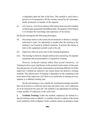 (80)
is dependent upon the fate of the boss. This method is used when a
person is to be prepared to fill the vacancy caused by the retirement,
death, promotion or transfer of the superior.
(c) Job rotation:- It involves rotation of the trainee from one job to another
so that he gets acquainted with different jobs. The purpose of Job rotation
is to broaden the knowledge and experience of the trainee.
On-the-job training has the following advantages:
(d) The trainee learns in the actual job environment so that he is strongly
motivated to learn. No adjustment is needed after the training as the
training is not located in artificial situations. It permits the trainee to
learn at the equipment actually used in the job.
(ii) Supervisor takes an active part in the training programme.
(iii) The training is relatively cheaper and less time consuming. No separate
equipment and accommodation is required for training.
However, on-the-job training suffers from several limitations:- (i)
Training involves some interference in the nominal work routine. At the same
time the pressure of work makes concentration on learning difficult; (ii) If the
supervisor’s method are defective, the trainee learns the defective working
methods. The effectiveness of training is dependent on the competence and
motivation of the supervisor; (iii) There is no uniformity in training as every
superior is a different training unit.
On-the job training is very suitable for teaching knowledge and skills
that can be learnt in a relatively short time and where only a few employees
are to be trained for the same job. The method is not appropriate for training
a large number of employees at the same time.
2. Vestibule Training: Under this method, employees are trained in a
special training centre (vestibule). A vestibule school is a replica of the actual
work conditions of the workplace. In the vestibule school, an attempt is made
 