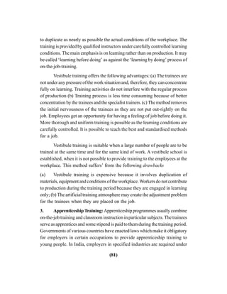 (81)
to duplicate as nearly as possible the actual conditions of the workplace. The
training is provided by qualified instructors under carefully controlled learning
conditions. The main emphasis is on learning rather than on production. It may
be called ‘learning before doing’ as against the ‘learning by doing’ process of
on-the-job-training.
Vestibule training offers the following advantages: (a) The trainees are
not under any pressure of the work situation and, therefore, they can concentrate
fully on learning. Training activities do not interfere with the regular process
of production (b) Training process is less time consuming because of better
concentration by the trainees and the specialist trainers. (c) The method removes
the initial nervousness of the trainees as they are not put out-rightly on the
job. Employees get an opportunity for having a feeling of job before doing it.
More thorough and uniform training is possible as the learning conditions are
carefully controlled. It is possible to teach the best and standardised methods
for a job.
Vestibule training is suitable when a large number of people are to be
trained at the same time and for the same kind of work. A vestibule school is
established, when it is not possible to provide training to the employees at the
workplace. This method suffers’ from the following drawbacks
(a) Vestibule training is expensive because it involves duplication of
materials, equipment and conditions of the workplace.Workers do not contribute
to production during the training period because they are engaged in learning
only; (b) The artificial training atmosphere may create the adjustment problem
for the trainees when they are placed on the job.
3. ApprenticeshipTraining: Apprenticeshipprogrammesusuallycombine
on-the-job training and classroom instruction in particular subjects. The trainees
serve as apprentices and some stipend is paid to them during the training period.
Governments of various countries have enacted laws which make it obligatory
for employers in certain occupations to provide apprenticeship training to
young people. In India, employers in specified industries are required under
 