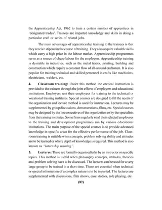 (82)
the Apprenticeship Act, 1962 to train a certain number of apprentices in
‘designated trades’. Trainees are imparted knowledge and skills in doing a
particular craft or series of related jobs.
The main advantages of apprenticeship training to the trainees is that
they receive stipend in the course of training. They also acquire valuable skills
which carry a high price in the labour market. Apprenticeship programmes
serve as a source of cheap labour for the employers. Apprenticeship training
is desirable in industries, such as the metal trades, printing, building and
construction which require a constant flow of all-around craftsmen. It is also
popular for training technical and skilled personnel in crafts like machinists,
electricians, welders, etc.
4. Classroom training: Under this method the oretical instruction is
provided to the trainees through the joint efforts of employers and educational
institutions. Employers sent their employees for training to the technical or
vocational training institutes. Special courses are designed to fill the needs of
the organization and lecture method is used for instruction. Lectures may be
supplemented by group discussions, demonstrations, films, etc. Special courses
may be designed by the line executives of the organization or by the specialists
from the training institutes. Some firms regularly send their selected employees
to the training and development programmes run by various educational
institutions. The main purpose of the special courses is to provide advanced
knowledge in specific areas for the effective performance of the job. Class-
room training is suitable when concepts, problem solving ability and attitudes
are to be learned or where depth of knowledge is required. This method is also
known as “Internship training”.
5. Lectures: These are formally organised talks by an instructor on specific
topics. This method is useful when philosophy concepts, attitudes, theories
and-problem solving have to be discussed. The lectures can be used for a very
large group to be trained in a short time. These are essential when technical
or special information of a complex nature is to be imparted. The lectures are
supplemented with discussions, film shows, case studies, role playing, etc.
 