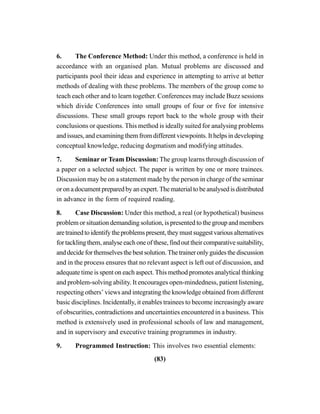(83)
6. The Conference Method: Under this method, a conference is held in
accordance with an organised plan. Mutual problems are discussed and
participants pool their ideas and experience in attempting to arrive at better
methods of dealing with these problems. The members of the group come to
teach each other and to learn together. Conferences may include Buzz sessions
which divide Conferences into small groups of four or five for intensive
discussions. These small groups report back to the whole group with their
conclusions or questions. This method is ideally suited for analysing problems
and issues, and examining them from different viewpoints. It helps in developing
conceptual knowledge, reducing dogmatism and modifying attitudes.
7. Seminar or Team Discussion: The group learns through discussion of
a paper on a selected subject. The paper is written by one or more trainees.
Discussion may be on a statement made by the person in charge of the seminar
oronadocumentpreparedbyanexpert.Thematerialtobeanalysedisdistributed
in advance in the form of required reading.
8. Case Discussion: Under this method, a real (or hypothetical) business
problem or situation demanding solution, is presented to the group and members
aretrainedtoidentifytheproblemspresent,theymustsuggestvariousalternatives
fortacklingthem,analyseeachoneofthese,findouttheircomparativesuitability,
anddecideforthemselvesthebestsolution.Thetraineronlyguidesthediscussion
and in the process ensures that no relevant aspect is left out of discussion, and
adequate time is spent on each aspect. This method promotes analytical thinking
and problem-solving ability. It encourages open-mindedness, patient listening,
respecting others’ views and integrating the knowledge obtained from different
basic disciplines. Incidentally, it enables trainees to become increasingly aware
of obscurities, contradictions and uncertainties encountered in a business. This
method is extensively used in professional schools of law and management,
and in supervisory and executive training programmes in industry.
9. Programmed Instruction: This involves two essential elements:
 