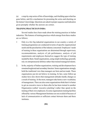 (84)
(a) a step-by-step series of bits of knowledge, each building upon what has
gone before, and (b) a mechanism for presenting the series and checking on
the trainee’s knowledge. Questions are asked in proper sequence and indication
given promptly whether the answers are correct.
TRAININGPRACTICESININDIA
Several studies have been made about the training practices in Indian
industries. The features of training practices which emerge from these studies
are as follows:
1 Only in a few big industrial organisations in our country a variety of
training programmes are conducted in terms of specific organisational
needs and the peculiarities of the industry concerned. Employees’ needs
of training in these organisations are determined through supervisory
recommendations, analysis of job performance, analysis of job
requirements and employees themselves suggest the type of training
needed by them. Small organisations, using simple technology generally
rely on entrepreneurial abilities rather than trained managerial talents.
2. In the, majority of Indian organisations, training and development have
remained neglected and secondary function. Some organisations strongly
hold the traditional view than managers are born and not made. These
organisations just do not believe in training. In fact, some follow-up
studies have also shown that management attitudes hardly changes as
a result of training.At the most, managers take home a new vocabulary
of management. There are also some organisations think that it is better
to get an executive move to them after he has been trained in another
Organisation (called ‘executive pinching’) rather than spend on the
training of their own employees. In some organisations training facilities
offered by various Management Institutes are not availed of because of
lack of communication or sufficient contact between them and these
institutes.
 