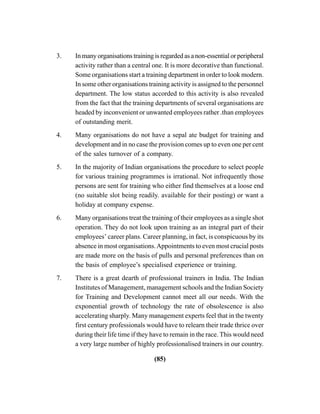(85)
3. In many organisations training is regarded as a non-essential or peripheral
activity rather than a central one. It is more decorative than functional.
Some organisations start a training department in order to look modern.
In some other organisations training activity is assigned to the personnel
department. The low status accorded to this activity is also revealed
from the fact that the training departments of several organisations are
headed by inconvenient or unwanted employees rather .than employees
of outstanding merit.
4. Many organisations do not have a sepal ate budget for training and
development and in no case the provision comes up to even one per cent
of the sales turnover of a company.
5. In the majority of Indian organisations the procedure to select people
for various training programmes is irrational. Not infrequently those
persons are sent for training who either find themselves at a loose end
(no suitable slot being readily. available for their posting) or want a
holiday at company expense.
6. Many organisations treat the training of their employees as a single shot
operation. They do not look upon training as an integral part of their
employees’ career plans. Career planning, in fact, is conspicuous by its
absence in most organisations.Appointments to even most crucial posts
are made more on the basis of pulls and personal preferences than on
the basis of employee’s specialised experience or training.
7. There is a great dearth of professional trainers in India. The Indian
Institutes of Management, management schools and the Indian Society
for Training and Development cannot meet all our needs. With the
exponential growth of technology the rate of obsolescence is also
accelerating sharply. Many management experts feel that in the twenty
first century professionals would have to relearn their trade thrice over
during their life time if they have to remain in the race. This would need
a very large number of highly professionalised trainers in our country.
 