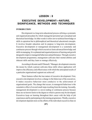 (87)
LESSON : 8
EXECUTIVE DEVELOPMENT—NATURE,
SIGNIFICANCE, METHODS AND TECHNIQUES
INTRODUCTION
Development is a long-term educational process utilising a systematic
and organised procedure by which managerial personnel get conceptual and
theoretical knowledge. In other words it refers not to technical knowledge or
skills in operation but to philosophical and theoretical educational concepts.
It involves broader education and its purpose is long-term development.
Executive development or management development is a systematic and
continuous process through which executives learn advanced knowledge and
skills in managing. It is a planned and organised process of learning and growth
designed to improve managerial behaviour and performance. Through executive
development programmes, management cultivates their mental abilities and
inherent skills and they learn to manage effectively.
According to Koontz and O’Donnell, “Manager, development concerns
the means by which a person cultivates those skills whose application will
improve the efficiency and effectiveness with which the anticipated results of
a particular organisational segment are achieved”.
Three features reflect the true nature of executive development. First,
executive development involves a change in the behaviour of the executives.
It makes executive behaviour more conducive to the achievement of
organisational goals. The change that occurs, in managerial behaviour is the
cumulative effect of several small steps resulting from the training. Secondly,
management development is a never-ending or continuous process because
there are no known limits to the degree to which a person may be developed.
Executives keep on learning throughout their career with the help of job
experiences and by participating in the training programmes.Thirdly, executive
development depends more on the efforts of the individual executives than on
 