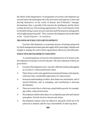 (88)
the efforts of the Organisation. No programme of executive development can
succeed unless the participants have the motivation and capacity to learn and
develop themselves. In the words of Koontz and O’Donnell, “manager
development, then, is possible if the man has the intelligence and the desire
to make the best use of his learning opportunities, if he is well-trained in what
he should be doing in each successive position and if he practices management
with insight and growing skill”. Thus, executive development may be described
as the “self-development” of executives.
MEANINGOFEXECUTIVEDEVELOPMENT
Executive Development is a systematic process of training and growth
by which managerial personnel gain and supply skills, knowledge, attitudes and
insights to manage the work in their organisations effectively and efficiently.
EXECUTIVEDEVELOPMENTCONCEPTS
A sound programme of executive development has to be based on the
development of concepts evolved in the past. The more important of these are
given below:
ExecutiveDevelopmentisnota‘oneshot’affairbutcontinuesthroughout
an executive’s whole professional career.
There always exists some gap between actual performance and capacity,
which provides considerable opportunity for improvement.
Increased understanding of others, their behaviour and attitude, and of
oneself definitely aids in managing, and contributing to personal
development.
There are certain forces which may retard further growth, for example,
age, habits, reduced motivation.
Development seldom takes place in a completely peaceful and relaxed
atmosphere. Growth involves stresses and strains.
Development requires clear-cut objectives and goals which are to be
achieved or attained, and the ways and methods of achieving these.
 