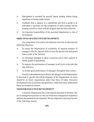 (89)
Participation is essential for growth. Spoon feeding seldom brings
significant or lasting improvement.
Feedback from a superior to a subordinate and from a group to an
individual is necessary for the recognition of short comings and for
keeping oneself in touch with the progress that has been achieved.
An important responsibility of the personnel departments is, that of
development.
OBJECTIVESOFEXECUTIVEDEVELOPMENT
Any programme of executive development must aim at achieving the
following objectives:
To assure the Organisation of availability of required numbers of
managers with the required skills to meet the present and anticipated
future needs of the business.
To encourage managers to grow as persons and in their capacity to
handle greater responsibility.
To improve the performance of managers at all levels in the jobs that
they hold now.
To sustain good performance of managers throughout their careers.
Executive development must relate to all managers in the Organisation.
It must lead to growth and self-development of the Organisation. Its focus
should be on future requirements rather than those of today. Executive
development must be dynamic and qualitative, rather than static replacement
based on mechanical rotation.
NEED FOR EXECUTIVE DEVELOPMENT
A business Organisation has to develop the potential of all those who
are in management positions or who are fresh from management institutions
and have the potential for development. This development is necessary because
of the following reasons:
 