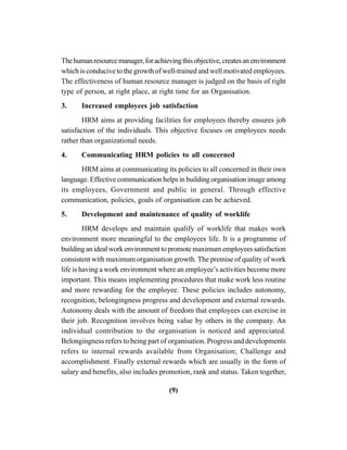 (9)
Thehumanresourcemanager,forachievingthisobjective,createsanenvironment
which is conducive to the growth of well-trained and well motivated employees.
The effectiveness of human resource manager is judged on the basis of right
type of person, at right place, at right time for an Organisation.
3. Increased employees job satisfaction
HRM aims at providing facilities for employees thereby ensures job
satisfaction of the individuals. This objective focuses on employees needs
rather than organizational needs.
4. Communicating HRM policies to all concerned
HRM aims at communicating its policies to all concerned in their own
language. Effective communication helps in building organisation image among
its employees, Government and public in general. Through effective
communication, policies, goals of organisation can be achieved.
5. Development and maintenance of quality of worklife
HRM develops and maintain qualify of worklife that makes work
environment more meaningful to the employees life. It is a programme of
buildinganidealworkenvironmenttopromotemaximumemployeessatisfaction
consistent with maximum organisation growth. The premise of quality of work
life is having a work environment where an employee’s activities become more
important. This means implementing procedures that make work less routine
and more rewarding for the employee. These policies includes autonomy,
recognition, belongingness progress and development and external rewards.
Autonomy deals with the amount of freedom that employees can exercise in
their job. Recognition involves being value by others in the company. An
individual contribution to the organisation is noticed and appreciated.
Belongingness refers to being part of organisation. Progress and developments
refers to internal rewards available from Organisation; Challenge and
accomplishment. Finally external rewards which are usually in the form of
salary and benefits, also includes promotion, rank and status. Taken together,
 