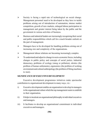 (90)
Society is facing a rapid rate of technological an social change.
Management personnel need to be developed as they have to tackle
problems arising out of introduction of automation, intense market
competition, growth of new markets, enlarged labour participation in
management and greater interest being taken by the public and the
government in various activities of business.
Business and industrial leaders are increasingly recognising their social
and public responsibilities which call for a much broader outlook on
the part of management.
Managers have to be developed for handling problems arising out of
increasing size and complexity of the organisations.
Management labour relations are becoming increasingly complex.
To understand and adjust to change in socio-economic forces, including
changes in public policy and concepts of social justice, industrial
democracy, problems of ecology (smog or pollution), ekistics (the
problem of human settlements), ergonomics (the problem of working
environment and cultural anthropology (the problem of fitting machines
to men).
SIGNIFICANCEOFEXECUTIVEDEVELOPMENT
Executive development programmes initiatives make spectacular
contribution to organisational development in many ways, viz.:
i) Executive development enables an organisation to develop its managers
in the organisational culture which the top management wants to establish
in their organisation.
ii) It helps to inculcate an organisational philosophy in individual executives
and managers.
iii) It facilitates to develop an organisational commitment in individual
executives and managers.
 