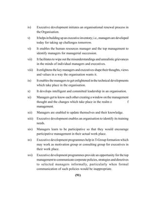 (91)
iv) Executive development initiates an organisational renewal process in
the Organisation.
v) Ithelpsinbuildingupanexecutiveinventory;i.e.,managersaredeveloped
today for taking up challenges tomorrow.
vi) It enables the human resources manager and the top management to
identify managers for managerial succession.
vii) It facilitates to wipe out the misunderstandings and unrealistic grievances
in the minds of individual managers and executives.
viii) It enlightens the key managers and executives shape their thoughts, views
and values in a way the organisation wants it.
ix) It enables the managers to get enlightened in the technical developments
which take place in the organisation.
x) It develops intelligent and committed leadership in an organisation.
xi) Managers get to know each other creating a window on the management
thought and the changes which take place in the realm o f
management.
xii) Managers are enabled to update themselves and their knowledge.
xiii) Executive development enables an organisation to identify its training
needs.
xiv) Managers learn to be participative so that they would encourage
participative management in their actual work place.
xv) Executive development programmes help in T-Group formation which
may work as motivation group or consulting group for executives in
their work place.
xvi) Executive development programmes provide an opportunity for the top
management to communicate corporate policies, strategies and directives
to selected managers informally, particularly when formal
communication of such policies would be inappropriate.
 
