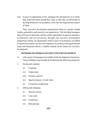 (92)
xvii) It gives an opportunity to the ,managers for introspection as to where
they stand and where should they reach, so that they would be able to
develop themselves in accordance with what the Organisation expects
of them.
Thus, executive development programmes bring in a greatly needed
vitality, potentiality and renewal in an organisation. The individual managers
and executives in particular, and the whole organisation in general, undergo a
revitalisation and revival process through and executive development
programmes. Hence, no organisation, which is active in its business, can afford
to be passive towards executive development.According to the organizational
needs and situational factors a suitable method can be chosen for executive
development.
METHODS/TECHNIQUESOFEXECUTIVEDEVELOPMENT
A. widevarietyoftechniquesareavailableforthedevelopmentofexecutives.
These techniques may broadly be divided into the following categories:
1. On-the-job methods:
(i) Coaching
(ii) Under study
(iii) Position rotation
(iv) Special projects of task force
(v) Committee assignments
2. Off-the-Job Methods:
(i) Special courses
(ii) Case study
(iii) Conference
(iv) Role playing
 