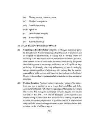 (93)
(v) Management or business games
(vi) Multiple management
(vii) Sensitivity training
(viii) Syndicate
(ix) TransactionalAnalysis
(x) Lecture Method
(xi) Selective readings
On-the Job Executive Development Methods
(i) Coaching and under study: Under this method, an executive learns
by doing the job. A senior executive acts as the coach or counselor and
is assigned the responsibility of seeing that the trainee learns the
necessary skills. The trainee receives personal instruction and guidance,
from his boss. In case of understudy, the trainee is specifically designated
as the heir-apparent to the manager and is expected to fill up the vacancy
of the later. He learns by observing and assisting his boss. Learning by
doing avoids the problem of adjustment after training. But the superior
may not have sufficient time and incentive for training the subordinate.
Moreover, this method perpetuates deficiencies in the existing managerial
practices.
(ii) Position Rotation: Position rotation refers to the rotation of the trainee
from one job to another so as to widen his knowledge and skills.
According to Bennett, “job rotation is a process of horizontal movement
that widens the managers experience horizons beyond the limited
confines of his own”. Job rotation broadens the background and
understanding of the trainee. But it is difficult to identify the jobs for
rotation. Unless the programmes of position rotation is administered
very carefully, it may lead to problems of morale and indiscipline. This
rotation can be of different types:
 