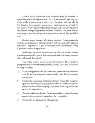 (94)
Rotation in non-supervisory work situations: Here the individual is
assigned to predetermined jobs within a list of departments for a given period
of time and he acquaints himself with a range of activities undertaken by the
firm Rotation in observation assignments: Opportunities are created for
individualstoobserveagroupofdepartmentmangersandtoacquaintthemselves
with various managerial problems and their solutions. This gives them an
opportunity to ‘sell’ themselves and to learn the type of work they would like
to do.
Rotation among managerial training positions: Certain managerial
positions are designated as training stations which are successfully occupied
by trainees. The purpose is to give actual supervisory experience in a variety
of positions in several departments.
Middle-level rotation in ‘assistant’position: The individual are shuffled
as assistant managers in several departments to broaden their experience at a
high level in each department.
Unspecified rotation among managerial positions: This is aimed at
giving managers responsible experience in a variety of positions. Job rotation
has many advantages:
(a) It provides opportunity for the executives to get themselves acquainted
with the various functional areas and tasks other than their routine
assignments.
(b) Itenablestheexecutivestofamiliarizewithmanyphasesofthecompany’s
operations.Suchexecutivesgaingreaterwisdomandunderstandingabout
the various aspects of the company’s operations so that they will become
prudent decision-makers.
(c) Throughperiodicintroductionofnewmanagerialviewpoints,eliminating
practices or operations, it streamlines the organisation.
(d) It stimulates the development of executives.
 
