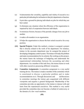 (95)
(e) It demonstrates the versatility, capability and vitality of executive in a
particularjobindicatinghisinclinationtothatjob,departmentorfunction.
(f) It provides a ground for placing individuals on jobs for which they are
best suited.
(g) It eliminates any situation where the efficiency of the organization is
impaired by lack of cooperation between individuals.
(h) It minimizes friction, because of the periodic changes from one job to
another.
(i) it makes all-rounders in an organisation.
(j) It helps the organisation to choose the best suited executive for every
position.
(iii) Special Projects: Under this method, a trainee is assigned a project
that is directly related to the work of his department. For instance,
trainee in the accounts department may be assigned the project of
developingabudgetarycontrolsystem.Thetraineewillstudytheproblem
and make recommendation for its solution. By working on this project,
the trainee learns the technique of budgeting and understands the
organizational relationships between the accounting and other
departments. As a member of the task force, the trainee learns to work
with other executives possessing different viewpoints.
(iv) Committee Assignments: A committee assignment is a very useful
training device. The trainee is made a member of the committee which
is constituted to discuss a particular problem and to make
recommendations on it. Through discussions and deliberations
in committee meetings the trainee gets acquainted with different
viewpoints and acquires a general background. Membership of the
committee provides an opportunity to the trainee to interact with and
learn from the experienced executives. This method is very useful
provided the committee does not become a hotbed of controversy or
the domain of a few vocal members.
 