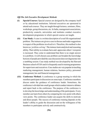 (96)
Off-The Job Executive Development Methods
(i) Special Courses: Special courses are designed by the company itself
or by educational institutions. Selected executives are sponsored to
attend such courses. They are taught through lectures, seminars, films,
workshops, group discussions, etc. In India, management associations,
productivity councils, universities and institutes conduct executive
development programme in which special courses are taught.
(ii) Case Study: Acase is a written description of a real life organisational
problem. The trainees are given a case to discuss and make suggestions
in respect of the problems involved in it. Therefore, this method is also
known as ‘problem-solving’. The trainees learn analytical and reasoning
ability. Their ability to evaluate facts and- appreciate others’viewpoint
is increased. They come to understand that there is no single answer
to a problem. A well-chosen case problem can broaden the knowledge
horizon of people provided the case discussion does not degenerate into
a rambling session. Case study method was developed by the Harvard
Business school of USA and it is frequently used in training programmes
for supervisors and executives. Case studies are very popular in teaching
marketing management, human relations, business policy, personnel
management, law and financial management.
(iii) Conference Method: A conference is a group meeting in which the
members participate in discussion on some topic. Conference members
discuss under the guidance of conference leader. Sometimes, the
conference is divided into small groups which conduct intensive debates
and report back to the conference. The purpose of the conference is
to develop the knowledge and understanding of the participants. Every
member can learn from others by comparing his view point with others
view points. The conference leader can acquire the skills to motivate
and direct people. The success of conference training depends on the
leader’s ability to guide the discussion and on the willingness of the
members to participate actively and constructively.
 