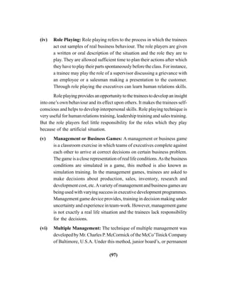 (97)
(iv) Role Playing: Role playing refers to the process in which the trainees
act out samples of real business behaviour. The role players are given
a written or oral description of the situation and the role they are to
play. They are allowed sufficient time to plan their actions after which
they have to play their parts spontaneously before the class. For instance,
a trainee may play the role of a supervisor discussing a grievance with
an employee or a salesman making a presentation to the customer.
Through role playing the executives can learn human relations skills.
Role playing provides an opportunity to the trainees to develop an insight
into one’s own behaviour and its effect upon others. It makes the trainees self-
conscious and helps to develop interpersonal skills. Role playing technique is
very useful for human relations training, leadership training and sales training.
But the role players feel little responsibility for the roles which they play
because of the artificial situation.
(v) Management or Business Games: A management or business game
is a classroom exercise in which teams of executives complete against
each other to arrive at correct decisions on certain business problem.
The game is a close representation of real life conditions.As the business
conditions are simulated in a game, this method is also known as
simulation training. In the management games, trainees are asked to
make decisions about production, sales, inventory, research and
development cost, etc.Avariety of management and business games are
being used with varying success in executive development programmes.
Management game device provides, training in decision making under
uncertainty and experience in team-work. However, management game
is not exactly a real life situation and the trainees lack responsibility
for the decisions.
(vi) Multiple Management: The technique of multiple management was
developed by Mr. Charles P. McCormick of the McCo’Tinick Company
of Baltimore, U.S.A. Under this method, junior board’s, or permanent
 