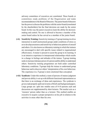 (98)
advisory committees of executives are constituted. These boards or
committees study problems of the Organisation and make
recommendations to the Board of Directors. The junior board of directors
has the power to discuss the problems with the senior board (constituted
by the shareholders) but the final decisions are made by the senior
board. In this way the junior executives learn the ability for decision-
making and control. No one is allowed to become a member of the
senior board unless he has served as a member of the junior board.
(vii) Sensitivity Training: Sensitivity training or T-group training involves
interaction in small unstructured groups under conditions of stress so
as to develop awareness and sensitivity to behaviour patterns of oneself
and others. It is also known as laboratory training in which the trainees
are encouraged to deal with specific issues related to organisational
effectiveness. A trainer is present to assist the group in its learning. It
is an intensive experience in interpersonal relationships which results
in a change in feelings and attitudes of the trainee. T-group training
seeks to increase tolerance power of a person and his ability to understand
others. Sensitivity training programmes are held under controlled
laboratory conditions. T-groups help the trainee to understand group
behaviour and to discover others’ interpretation of his own behaviour.
The experience in a T-group is more emotional than conceptual.
(viii) Syndicate: Under this method, a team of persons of mature judgment
and proven ability is set up with different functional representation so
that there is an exchange of ideas and experiences. The syndicate is
given a task properly spelt out in terms of briefs and background papers.
Large groups are .split into smaller ones of 8-10 persons each and
discussions are supplemented by short lectures. The teacher acts as a
‘resource’ person rather than as a lecturer. This method enables an
executive to acquire a proper perspective on his job in relation to the
activities in areas other than his own.
 