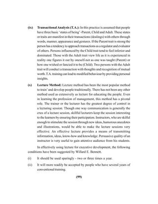 (99)
(ix) TransactionalAnalysis (T.A.): In this practice is assumed that people
have three basic ‘states of being’-Parent, Child andAdult. These states
or traits are manifest in their transactions (dealings) with others through
words, manner, appearance and gestures. If the Parent trait is strong the
personhasatendencytoapproachtransactionsasaregulatorandevaluator
of others. Persons influenced by the Child trait tend to feel inferior and
dominated. Those with the Adult trait view life as it is experienced in
reality one figures it out by oneself-not as one was taught (Parent) or
how one wished or fancied it to be (Child). Two persons with theAdult
trait will conduct a transaction with thoughts and recognition of mutual
worth.T.A. training can lead to modified behaviour by providing personal
insights.
(x) Lecture Method: Lecture method has been the most popular method
to train’and develop people traditionally. There has not been any other
method used as extensively as lecture for educating the people. Even
in learning the profession of management, this method has a pivotal
role. The trainer or the lecturer has the greatest degree of control in
a lecturing session. Though one way communication is generally the
crux of a lecture session, skillful lecturers keep the session interesting
to the learners by ensuring their participation. Instructors, who are skilful
enough to stimulate the session through new ideas, humorous anecdotes
and illustrations, would be able to make the lecture sessions very
effective. An effective lecture provides a means of transmitting
information, ideas, know-how and knowledge. Persuasive quality of an
instructor is very useful to gain attentive audience from his students.
In effectively using lecture for executive development, the following
conditions have been suggested by Willard E. Bennett.
(i) It should be used sparingly - two or three times a year.
(ii) It will more readily be accepted by people who have several years of
conventional training.
 