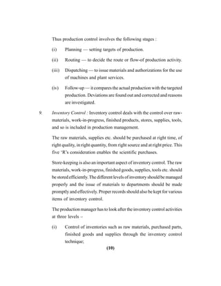 (10)
Thus production control involves the following stages :
(i) Planning — setting targets of production.
(ii) Routing — to decide the route or flow-of production activity.
(iii) Dispatching — to issue materials and authorizations for the use
of machines and plant services.
(iv) Follow-up — it compares the actual production with the targeted
production. Deviations are found out and corrected and reasons
are investigated.
9. Inventory Control : Inventory control deals with the control over raw-
materials, work-in-progress, finished products, stores, supplies, tools,
and so is included in production management.
The raw materials, supplies etc. should be purchased at right time, of
right quality, in right quantity, from right source and at right price. This
five ‘R’s consideration enables the scientific purchases.
Store-keeping is also an important aspect of inventory control. The raw
materials, work-in-progress, finished goods, supplies, tools etc. should
be stored efficiently.The different levels of inventory should be managed
properly and the issue of materials to departments should be made
promptly and effectively. Proper records should also be kept for various
items of inventory control.
The production manager has to look after the inventory control activities
at three levels –
(i) Control of inventories such as raw materials, purchased parts,
finished goods and supplies through the inventory control
technique;
 