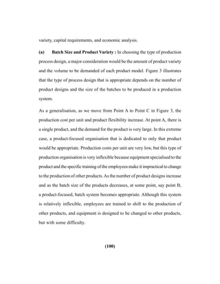 (100)
variety, capital requirements, and economic analysis.
(a) Batch Size and Product Variety : In choosing the type of production
process design, a major consideration would be the amount of product variety
and the volume to be demanded of each product model. Figure 3 illustrates
that the type of process design that is appropriate depends on the number of
product designs and the size of the batches to be produced in a production
system.
As a generalisation, as we move from Point A to Point C in Figure 3, the
production cost per unit and product flexibility increase. At point A, there is
a single product, and the demand for the product is very large. In this extreme
case, a product-focused organisation that is dedicated to only that product
would be appropriate. Production costs per unit are very low, but this type of
production organisation is very inflexible because equipment specialised to the
product and the specific training of the employees make it impractical to change
to the production of other products.As the number of product designs increase
and as the batch size of the products decreases, at some point, say point B,
a product-focused, batch system becomes appropriate. Although this system
is relatively inflexible, employees are trained to shift to the production of
other products, and equipment is designed to be changed to other products,
but with some difficulty.
 