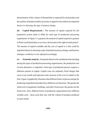(102)
determination of the volume of demand that is expected for each product and
the number of product models necessary to appeal to the market are important
factors in choosing the type of process design.
(b) Capital Requirements : The amount of capital required for the
production system tends to differ for each type of production processing
organisation. In figure 3, in general, the amount of capital required is greatest
at PointAand diminishes as we move downward to the right towards point C.
The amount of capital available and the cost of capital to a firm could be
important factors in choosing a type of production process design, and business
strategies would have to be adjusted accordingly.
(c) EconomicAnalysis : Among the factors to be considered when deciding
among the types of production processing organizations, the production cost
of each alternative is important. Each type of production process requires a
different amount of capital. Capital costs are ordinarily fixed charges that
occur every month and represent some measure of the cost of capital to the
firm. Figure 4 graphically illustrates that different forms of process design for
producing a hypothetical product have different cost functions. The greater the
initial cost of equipment, buildings, and other fixed assets, the greater are the
fixed costs. Also, different forms of production organizations have different
variable costs – those costs that vary with the volume of products produced
in each month.
 