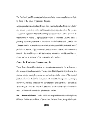 (104)
The fixed and variable costs of cellular manufacturing are usually intennediate
to those of the other two process designs.
An important conclusion from Figure 4 is : If capital availability is not a factor
and annual production costs are the predominant consideration, the process
design that is preferred depends on the production volume of the product. In
the example of Figure 4, if production volume is less than 1,00,000 units, a
job shop would be preferred. If production volume of between 1,00,000 and
2,50,000 units is expected, cellular manufacturing would be preferred. And if
production volume of greater than 2,50,000 units is expected the automated
assemblylinewouldbepreferred.Ifnoneofthealternativesprovideasatisfactory
return, do not select any of the processing alternatives.
Charts for Production Process Analysis
These charts show different steps or events that occur during the performance
of a task or series of operations. These give a detailed description step by step
starting with the input of raw materials and ending with the output of the finished
product. Between these two ends, other activities like transportation, storage,
inspection, machine operation etc. are taken into consideration. This helps in
eliminating the wasteful activities. The main charts used for process analysis
are : (i) Schematic charts and (ii) Process charts.
(a) Schematic charts : These charts are prepared and used for comparing
different alternative methods of production. In these charts, the graph depicts
 
