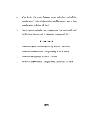 (108)
4. What is the relationship between group technology and cellular
manufacturing? Under what conditions would a manager want to form
manufacturing cells in a job shop?
5. Describe an schematic chart and a process chart. How are they different?
Explain how they are used in production process analysis?
REFERENCES
1. Production/Operations Management by William J. Stevenson.
2. Production and Operations Management by Adam & Elbert.
3. Production Management by James Dilworth.
4. Production and Operation Management by Chunawalla and Patel.
 