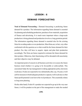 (109)
LESSON : 6
DEMAND FORECASTING
Need of Demand Forecasting : Demand forecasting is predicting future
demand for a product. The information regarding future demand is essential
for planning and scheduling production, purchase of raw materials, acquisition
of finance and advertising. It is much more important where a large-scale
production is being planned and production involves a long gestation period.
The information regarding future demand is essential also for the existing
firms for avoiding under or over-production. Most firms are, in fact, very often
confornted with the question as to what would be the future demand for their
product. For, they will have to acquire .inputs and plan their production
accordingly. The firms are hence required to estimate the future demand for
their product. Otherwise, their functioning will be shrouded with uncertainty
and their objective may be defeated.
An important point of concern in all business activities is to assess the future
business trend whether it is going to be favourable or unfavourbale. This
assessment helps the top management in taking appropriate policy decisions
in advance. If sales are expected to rise substantially after, say, 10 years, it will
call for measures to build adequate productive capacity well in advance so that
future profit potential is not lost to the rival producers. This essentially relates
to long-term planning.
On the other hand, if sales 01 a product are expected to go up in the very near
future, it will be prudent on the part of the management to make the needed
 