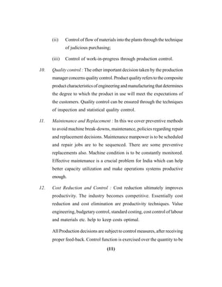 (11)
(ii) Control of flow of materials into the plants through the technique
of judicious purchasing;
(iii) Control of work-in-progress through production control.
10. Quality control : The other important decision taken by the production
manager concerns quality control. Product quality refers to the composite
product characteristics of engineering and manufacturing that determines
the degree to which the product in use will meet the expectations of
the customers. Quality control can be ensured through the techniques
of inspection and statistical quality control.
11. Maintenance and Replacement : In this we cover preventive methods
to avoid machine break-downs, maintenance, policies regarding repair
and replacement decisions. Maintenance manpower is to be scheduled
and repair jobs are to be sequenced. There are some preventive
replacements also. Machine condition is to be constantly monitored.
Effective maintenance is a crucial problem for India which can help
better capacity utilization and make operations systems productive
enough.
12. Cost Reduction and Control : Cost reduction ultimately improves
productivity. The industry becomes competitive. Essentially cost
reduction and cost elimination are productivity techniques. Value
engineering, budgetary control, standard costing, cost control of labour
and materials etc. help to keep costs optimal.
All Production decisions are subject to control measures, after receiving
proper feed-back. Control function is exercised over the quantity to be
 