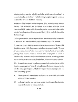 (110)
adjustments in production schedule and take suitable steps immediately to
ensure that sufficient stocks are available with given plant capacity as soon as
needed. This involves short-term planning.
Irrespective of the length of future time period one is interested in, the planners
and policy makers need to know the possible future trends in relation to several
variables,whichismadepossiblethroughforecasting.Inthiscontext,forecasting
provides knowledge about future trends and deals with the methods of acquiring
this knowledge.
Due to dynamic nature of market phenomenon demand forecasting has become
a continuous process and requires regular monitoring of the situation.
Demandforecastsarefirstapproximationsinproductionplanning.Theseprovide
foundationsupon‘whichplansmayrestandadjustmentsmaybemade.“Demand
forecast is an estimate of sales in monetary or physical units for a specified
future period under a proposed business plan or program or under an
assumed set of economic and other environmental forces” planning premises
outside the business organisation for which the forecast or estimate is made”.
Sales forecast is an estimate based on some past information, the prevailing
situation and prospects of future. It is based on an effective system and is valid
only for some specific period. The following are the, main components of a
sales forecasting system:
(i) Market Research Operations to get the relevant and reliable information
about the trends in market.
(ii) A data processing and analysing system to estimate and evaluate the
sales performance in various markets.
 