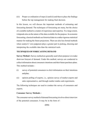 (111)
(iii) Proper co-ordination of steps (i) and (ii) and then to place the findings
before the top management for making final decision.
In this lesson, we will discuss the important methods of estimating and
forecasting demand. The techniques of forecasting are many, but the choice
of a suitable method is a matter of experience and expertise. To a large extent,
it depends also on the nature of the data available for the purpose. In economic
forecasting, classical methods use historical data in a rather rigorous statistical
manner for making the future projections. There are also less formal methods
where analyst’s’ own judgment plays a greater part in picking, choosing and
interpreting the available data than the statistical tools.
TECHNIQUESOFFORECASTINGDEMAND
Survey Method : Survey method are generally used where purpose is to make
short-run forecast of demand. Under this method, surveys are conducted to
collect information about consumers intentions and their future purchase-plans.
This method includes :
(i) survey of potential consumers to elicit information on their intentions
and plan;
(ii) opinion polling of experts, i.e., opinion survey of market experts and
sales representative, and through market studies and experiments.
The following techniques are used to conduct the survey of consumers and
experts.
Consumer Survey Methods :
The consumer survey method of demand forecasting involves direct interview
of the potential consumers. It may be in the form of :
 