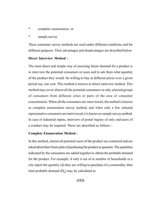 (112)
* complete enumeration, or
* sample survey.
These consumer survey methods are used under different conditions and for
different purposes. Their advantages and disadvantages are described below.
Direct Interview Method :
The most direct and simple way of assessing future demand for a product is
to interview the potential consumers or users and to ask them what quantity
of the product they would -be willing to buy at different prices over a given
period say, one year. This method is known as direct interview method. This
method may cover almost all the potential consumers or only selected groups
of consumers from different cities or parts of the area of consumer
concentration. When all the consumers are interviewed, the method is known
as complete enumeration survey method, and when only a few selected
representative consumers are interviewed, it is known as sample survey method.
In case of industrial inputs, interview of postal inquiry of only end-users of
a conduct may be required. These are described as follows :
Complete Enumeration Method :
In this method, almost all potential users of the product are contacted and are
askedabouttheirfutureplanofpurchasingtheproductinquestion.Thequantities
indicated by the consumers are added together to obtain the probable demand
for the product. For example, if only n out of m number of households in a
city report the quantity (d) they are willing to purchase of a commodity, then
total probable demand (Dp) may be calculated as
 