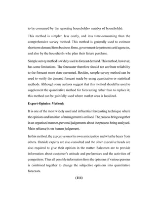 (114)
to be consumed by the reporting households» number of households).
This method is simpler, less costly, and less time-consuming than the
comprehensive survey method. This method is generally used to estimate
shortterm demand from business firms, government departments arid agencies,
and also by the households who plan their future purchase.
Samplesurveymethodiswidelyusedtoforecastdemand.Thismethod,however,
has some limitations. The forecaster therefore should not attribute reliability
to the forecast more than warranted. Besides, sample survey method can be
used to verify the demand forecast made by using quantitative or statistical
methods. Although some authors suggest that this method should be used to
supplement the quantitative method for forecasting rather than to replace it;
this method can be gainfully used where market area is localized.
Expert-Opinion Method:
It is one of the most widely used and influential forecasting technique where
the opinions and intuition of management is utilised. The process brings together
in an organised manner, personal judgements about the process being analysed.
Main reliance is on human judgement.
In this method, the executive uses his own anticipation and what he hears from
others. Outside experts are also consulted and the other executive heads are
also required to give their opinion in the matter. Salesmen are to provide
information about customer’s attitude and preferences and the activities of
competitors. Thus all possible information from the opinions of various persons
is combined together to change the subjective opinions into quantitative
forecasts.
 