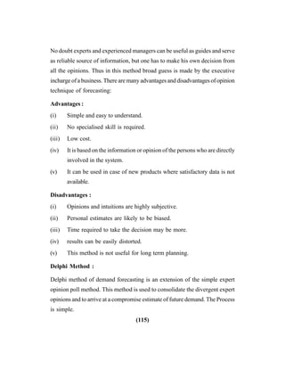 (115)
No doubt experts and experienced managers can be useful as guides and serve
as reliable source of information, but one has to make his own decision from
all the opinions. Thus in this method broad guess is made by the executive
incharge of a business. There are many advantages and disadvantages of opinion
technique of forecasting:
Advantages :
(i) Simple and easy to understand.
(ii) No specialised skill is required.
(iii) Low cost.
(iv) It is based on the information or opinion of the persons who are directly
involved in the system.
(v) It can be used in case of new products where satisfactory data is not
available.
Disadvantages :
(i) Opinions and intuitions are highly subjective.
(ii) Personal estimates are likely to be biased.
(iii) Time required to take the decision may be more.
(iv) results can be easily distorted.
(v) This method is not useful for long term planning.
Delphi Method :
Delphi method of demand forecasting is an extension of the simple expert
opinion poll method. This method is used to consolidate the divergent expert
opinions and to arrive at a compromise estimate of future demand. The Process
is simple.
 