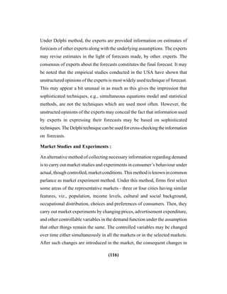 (116)
Under Delphi method, the experts are provided information on estimates of
forecasts of other experts along with the underlying assumptions. The experts
may revise estimates in the light of forecasts made, by other. experts. The
consensus of experts about the forecasts constitutes the final forecast. It may
be noted that the empirical studies conducted in the USA have shown that
unstructured opinions of the experts is most widely used technique of forecast.
This may appear a bit unusual in as much as this gives the impression that
sophisticated techniques, e.g., simultaneous equations model and statistical
methods, are not the techniques which are used most often. However, the
unstructed opinions of the experts may conceal the fact that information used
by experts in expressing their forecasts may be based on sophisticated
techniques. The Delphi technique can be used for cross-checking the information
on forecasts.
Market Studies and Experiments :
An alternative method of collecting necessary information regarding demand
is to carry out market studies and experiments in consumer’s behaviour under
actual, though controlled, market conditions. This method is known in common
parlance as market experiment method. Under this method, firms first select
some areas of the representative markets - three or four cities having similar
features, viz., population, income levels, cultural and social background,
occupational distribution, choices and preferences of consumers. Then, they
carry out market experiments by changing prices, advertisement expenditure,
and other controllable variables in the demand function under the assumption
that other things remain the same. The controlled variables may be changed
over time either simultaneously in all the markets or in the selected markets.
After such changes are introduced in the market, the consequent changes in
 