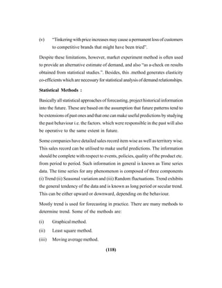 (118)
(v) “Tinkering with price increases may cause a permanent loss of customers
to competitive brands that might have been tried”.
Despite these limitations, however, market experiment method is often used
to provide an alternative estimate of demand, and also “as a-check on results
obtained from statistical studies.”. Besides, this .method generates elasticity
co-efficients which are necessary for statistical analysis of demand relationships.
Statistical Methods :
Basically all statistical approaches of forecasting, project historical information
into the future. These are based on the assumption that future patterns tend to
be extensions of past ones and that one can make useful predictions by studying
the past behaviour i.e. the factors. which were responsible in the past will also
be operative to the same extent in future.
Some companies have detailed sales record item wise as well as territory wise.
This sales record can be utilised to make useful predictions. The information
should be complete with respect to events, policies, quality of the product etc.
from period to period. Such information in general is known as Time series
data. The time series for any phenomenon is composed of three components
(i) Trend (ii) Seasonal variation and (iii) Random fluctuations. Trend exhibits
the general tendency of the data and is known as long period or secular trend.
This can be either upward or downward, depending on the behaviour.
Mostly trend is used for forecasting in practice. There are many methods to
determine trend. Some of the methods are:
(i) Graphical method.
(ii) Least square method.
(iii) Moving average method.
 
