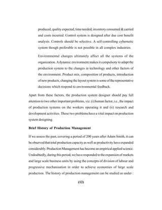 (12)
produced, quality expected, time needed, inventory consumed & carried
and costs incurred. Control system is designed after due cost benefit
analysis. Controls should be selective. A self-controlling cybernetic
system though preferable is not possible in all complex industries.
Environmental changes ultimately affect all the systems of the
organization.Adynamic environment makes it compulsory to adapt the
production system to the changes in technology and other factors of
the environment. Product mix, composition of products, introduction
of new products, changing the layout system is some of the representative
decisions which respond to environmental feedback.
Apart from these factors, the production system designer should pay full
attention to two other important problems, viz. (i) human factor, i.e., the impact
of production systems on the workers operating it and (ii) research and
development activities. These two problems have a vital impact on production
system designing.
Brief History of Production Management
If we assess the past, covering a period of 200 years after Adam Smith, it can
be observed that total production capacity as well as productivity have expanded
considerably. Production Management has become an empirical applied science.
Undoubtedly, during this period, we have responded to the expansion of markets
and large scale business units by using the concepts of division of labour and
progressive mechanisation in order to achieve economies of large scale
production. The history of production management can be studied as under :
 