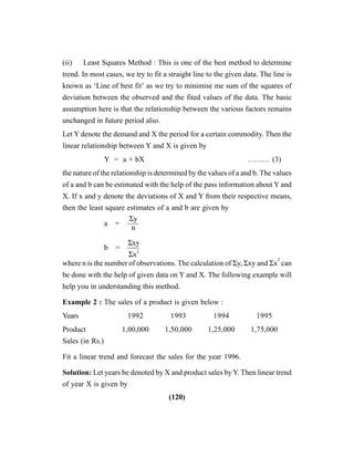 (120)
(ii) Least Squares Method : This is one of the best method to determine
trend. In most cases, we try to fit a straight line to the given data. The line is
known as ‘Line of best fit’ as we try to minimise me sum of the squares of
deviation between the observed and the fited values of the data. The basic
assumption here is that the relationship between the various factors remains
unchanged in future period also.
Let Y denote the demand and X the period for a certain commodity. Then the
linear relationship between Y and X is given by
Y = a + bX ……… (3)
the nature of the relationship is determined by the values of a and b. The values
of a and b can be estimated with the help of the pass information about Y and
X. If x and y denote the deviations of X and Y from their respective means,
then the least square estimates of a and b are given by
a = —–
b = —–
where n is the number of observations. The calculation of Σy, Σxy and Σx
2
can
be done with the help of given data on Y and X. The following example will
help you in understanding this method.
Example 2 : The sales of a product is given below :
Years 1992 1993 1994 1995
Product 1,00,000 1,50,000 1,25,000 1,75,000
Sales (in Rs.)
Fit a linear trend and forecast the sales for the year 1996.
Solution: Let years be denoted by X and product sales by Y. Then linear trend
of year X is given by
Σy
n
Σxy
Σx2
 
