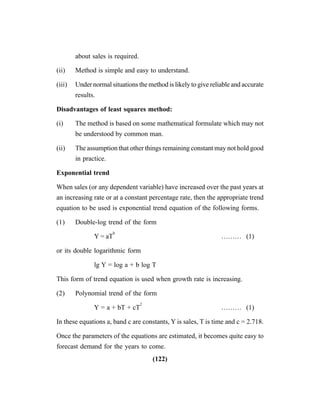 (122)
about sales is required.
(ii) Method is simple and easy to understand.
(iii) Under normal situations the method is likely to give reliable and accurate
results.
Disadvantages of least squares method:
(i) The method is based on some mathematical formulate which may not
be understood by common man.
(ii) The assumption that other things remaining constant may not hold good
in practice.
Exponential trend
When sales (or any dependent variable) have increased over the past years at
an increasing rate or at a constant percentage rate, then the appropriate trend
equation to be used is exponential trend equation of the following forms.
(1) Double-log trend of the form
Y = aT
b
……… (1)
or its double logarithmic form
lg Y = log a + b log T
This form of trend equation is used when growth rate is increasing.
(2) Polynomial trend of the form
Y = a + bT + cT
2
……… (1)
In these equations a, band c are constants, Y is sales, T is time and c = 2.718.
Once the parameters of the equations are estimated, it becomes quite easy to
forecast demand for the years to come.
 