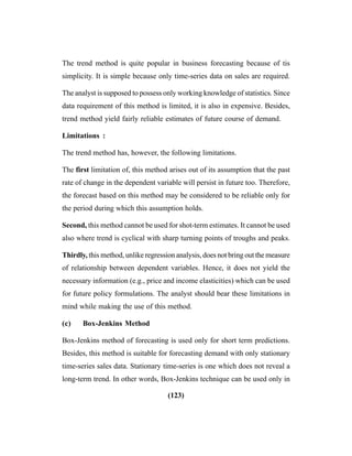 (123)
The trend method is quite popular in business forecasting because of tis
simplicity. It is simple because only time-series data on sales are required.
The analyst is supposed to possess only working knowledge of statistics. Since
data requirement of this method is limited, it is also in expensive. Besides,
trend method yield fairly reliable estimates of future course of demand.
Limitations :
The trend method has, however, the following limitations.
The first limitation of, this method arises out of its assumption that the past
rate of change in the dependent variable will persist in future too. Therefore,
the forecast based on this method may be considered to be reliable only for
the period during which this assumption holds.
Second, this method cannot be used for shot-term estimates. It cannot be used
also where trend is cyclical with sharp turning points of troughs and peaks.
Thirdly, this method, unlike regression analysis, does not bring out the measure
of relationship between dependent variables. Hence, it does not yield the
necessary information (e.g., price and income elasticities) which can be used
for future policy formulations. The analyst should bear these limitations in
mind while making the use of this method.
(c) Box-Jenkins Method
Box-Jenkins method of forecasting is used only for short term predictions.
Besides, this method is suitable for forecasting demand with only stationary
time-series sales data. Stationary time-series is one which does not reveal a
long-term trend. In other words, Box-Jenkins technique can be used only in
 