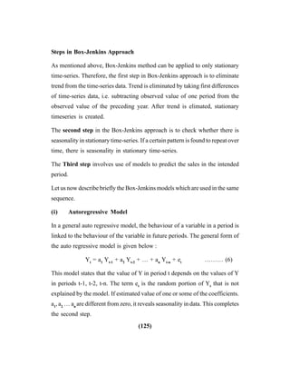 (125)
Steps in Box-Jenkins Approach
As mentioned above, Box-Jenkins method can be applied to only stationary
time-series. Therefore, the first step in Box-Jenkins approach is to eliminate
trend from the time-series data. Trend is eliminated by taking first differences
of time-series data, i.e. subtracting observed value of one period from the
observed value of the preceding year. After trend is elimated, stationary
timeseries is created.
The second step in the Box-Jenkins approach is to check whether there is
seasonality in stationary time-series. If a certain pattern is found to repeat over
time, there is seasonality in stationary time-series.
The Third step involves use of models to predict the sales in the intended
period.
Let us now describe briefly the Box-Jenkins models which are used in the same
sequence.
(i) Autoregressive Model
In a general auto regressive model, the behaviour of a variable in a period is
linked to the behaviour of the variable in future periods. The general form of
the auto regressive model is given below :
Yt
= a1
Yt-1
+ a2
Yt-2
+ … + an
Yt-n
+ et
……… (6)
This model states that the value of Y in period t depends on the values of Y
in periods t-1, t-2, t-n. The term et
is the random portion of Yt
that is not
explained by the model. If estimated value of one or some of the coefficients.
a1
, a2
… an
are different from zero, it reveals seasonality in data. This completes
the second step.
 
