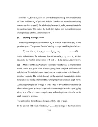 (126)
The model (6), however, does not specify the relationship between the value
of Y and residuals (et
) of previous periods. Box-Jenkins method uses moving
average method to specify the relationship betweenYt
and et
values of residuals
in previous years. This makes the third step. Let us now look at the moving
average model of Box-Jenkins method.
(ii) Moving Average Model
The moving average model estimated Yt
in relation to residuals (et
) of the
previous years. The general form of moving average model is given below :
Yt
= m + b1
et-1
+ b2
et-2
+ ..... + bp
et-p
+ et
…….. (7)
where m is mean of the stationary time-series and et-1
, et-2
……, et-p
are the
residuals, the random components of Y in t-1, t-2, t-p periods, respectively.
(c) Method of MovingAverages: This method can be used to determine the
trend values for given data without going into complex mathematical
calculations. The calculations are based on some predetermined period in weeks,
months, years etc. The period depends on the nature of characteristics in the
time series and can be determined by plotting the observations on graph paper.
A moving average is an average of some fixed or pre-determined number of
observations (given by the period) which moves through the series by dropping
of top item of the previous averaged group and adding the next item below in
each successive average.
The calculation depends upon the period to be odd or even.
In the case of odd order periods (3,5,7,.......) the average of the observations
 