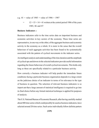 (129)
e.g. 41 = value of 1985 + value of 1986 + 1987
= 12 + 15 + 14 = 41 written at the central period 1986 of the years
1985, 86 and 87
Business Indicators :
Business indicators refer to the time series data on important business and
economic activities in key sectors of the economy. These time series are
representative, in one way or the other, of the aggregate business and economic
activity in the economy as a whole. It is more in the sense that the overall
behaviour of such aggregate activities has been found to be systematically
associated with the pattern of cyclical movements in the indicator series.
An intelligent analysis and understanding of the time duration and the amplitude
of cyclical ups and downs in the selected indicators provide useful information
regarding the future behaviour of overall cyclical movements. This holds only
long as these are specifically related to a particular business activity.
How correctly a business indicator will help predict the immediate future
conditions facing a particular business organisation depends to a large extent
on the judicious choice of an indicator in terms of its relevance to the type
of business in question. The selection of relevant business indicators is so
import ant that a large amount of statistical intelligence is required to go into
its final choice before any formal statistical technique is applied for purposes
of analysis.
The U.S. National Bureau of Economic Research, after having carefully studied
about 800 time series which could possibly be used as business indicators, have
selected around 20 time series. Such series individually follow definite pattern
 