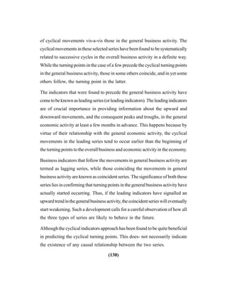 (130)
of cyclical movements vis-a-vis those in the general business activity. The
cyclical movements in these selected series have been found to be systematically
related to successive cycles in the overall business activity in a definite way.
While the turning points in the case of a few precede the cyclical turning points
in the general business activity, those in some others coincide, and in yet some
others follow, the turning point in the latter.
The indicators that were found to precede the general business activity have
cometobeknownasleadingseries(orleadingindicators).Theleadingindicators
are of crucial importance in providing information about the upward and
downward movements, and the consequent peaks and troughs, in the general
economic activity at least a few months in advance. This happens because by
virtue of their relationship with the general economic activity, the cyclical
movements in the leading series tend to occur earlier than the beginning of
the turning points to the overall business and economic activity in the economy.
Business indicators that follow the movements in general business activity are
termed as lagging series, while those coinciding the movements in general
business activity are known as coincident series. The significance of both these
series lies in confirming that turning points in the general business activity have
actually started occurring. Thus, if the leading indicators have signalled an
upwardtrendinthegeneralbusinessactivity,the coincident serieswill eventually
start weakening. Such a development calls for a careful observation of how all
the three types of series are likely to behave in the future.
Although the cyclical indicators approach has been found to be quite beneficial
in predicting the cyclical turning points. This does- not necessarily indicate
the existence of any causal relationship between the two series.
 