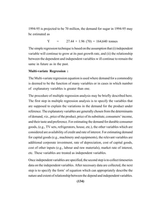 (134)
1994-95 is projected to be 70 million, the demand for sugar in 1994-95 may
be estimated as
Y = 27.44 + 1.96 (70) = 164,640 tonnes
The simple regression technique is based on the assumption that (i) independent
variable will continue to grow at its past growth rate, and (ii) the relationship
between the dependent and independent variables w ill continue to remain the
same in future as in the past.
Multi-variate Regression :
The Multi-variate regression equation is used where demand for a commodity
is deemed to be the function of many variables or in cases in which number
of explanatory variables is greater than one.
The procedure of multiple regression analysis may be briefly described here.
The first step in multiple regression analysis is to specify the variables that
are supposed to explain the variations in the demand for the product under
reference. The explanatory variables are generally chosen from the determinants
of demand, viz., price of the product, price of its substitute, consumers’ income,
and their taste and preference. For estimating the demand for durable consumer
goods, (e.g., TV sets, refrigerators, house, etc.), the other variables which are
considered are availability of credit and rate of interest. For estimating demand
for capital goods (e.g., machinery and equipments), the relevant variables are
additional corporate investment, rate of depreciation, cost of capital goods,
cost of other inputs (e.g., labour and raw materials), market rate of interest,
etc. These variables are treated as independent variables.
Once independent variables are specified, the second step is to collect timeseries
data on the independent variables. After necessary data are collected, the next
step is to specify the form’ of equation which can appropriately describe the
nature and extent of relationship between the depend and independent variables.
 