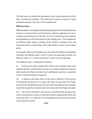 (135)
The final step is to estimate the parameters in the chosen equations with the
help of statistical techniques. The multivariate equations cannot be easily
estimated manually. They have to be computerised.
Diffusion Index :
Diffusionindexasatechniqueofpredictingturningpointsinthegeneralbusiness
activity is an improvement over the business indicator approach in so far as
it makes up the deficiency of the latter for lack of uniformity in the duration
and amplitude of cyclical fluctuations in the leading series. The computation
of diffusion index requires counting of the number of leading series and
expressing them as a percentage of the total number of series in the leading
group.
For example, if there are 20 leading series in all, and if all of them are expanding
cyclically, the diffusion index is 100. If 5 series are declining cyclically, the
diffusion index is 75, which means that 15 series are still expanding.
The diffusion index is interpreted as follows:
(i) So long as this index remains above 50 per cent, a decline in the index
indicates that the overall business activity is in a state of expansion. Once the
index reaches the 50 per cent mark, the overall business activity is considered
to have reached the peak of expansion.
(ii) A decline in the index below 50 per cent is indicative of the process
of contraction having set in. As long as the index remains below the 50 per
cent mark, the overall business activity is in a state of contraction and eventually
reaches the trough. Revival starts only when it rises above the 50 per cent mark.
(iii) The 50 per cent mark is also decisive in predicting the turning points
in the overall business activity. As the index tends to approach the 50 per cent
mark from above, it is indicative of the beginning of the upward trend in the
overall business activity.
 