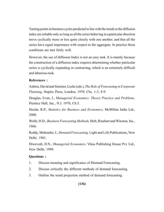 (136)
Turning points in business cycles predicted in line with the trends in the diffusion
index are reliable only so long as all the series behaving in a particular direction
move cyclically more or less quite closely with one another, and that all the
series have equal importance with respect to the aggregate. In practice these
conditions are met fairly well.
However, the use of diffusion Index is not an easy task. It is mainly because
the construction of a diffusion index requires determining whether particular
series is cyclically expanding or contracting, which is an extremely difficult
and labarious task.
References :
Ashton, David and Simister, Leslie (eds.), The Role of Forecasting in Corporate
Planning, Staples Press, London, 1970, Chs. 1-3, 8-9.
Douglas, Evan, J., Managerial Economics: Theory Practice and Problems,
Prentice Hall, Inc., N.J. 1970, Ch.5.
Hooda, R.P., Statistics for Business and Economics, McMillan India Ltd.,
2000.
Wolfe, H.D., Business Forecasting Methods, Holt, Rinehart and Winston, Inc.,
1966.
Reddy, Mehender, J., Demand Forecasting, Light and Life Publications, New
Delhi. 1981.
Diwevedi, D.N., Managerial Economics, Vikas Publishing House Pvt. Ltd.,
New Delhi, 1999.
Questions :
1. Discuss meaning and significance of Demand Forecasting.
2. Discuss critically the different methods of demand forecasting.
3. Outline the trend projection method of demand forecasting.
 
