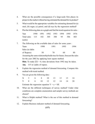 (137)
4. What are the possible consequences if a large-scale firm places its
projectinthemarketwithouthavingestimatedthedemandforitsproduct?
5. What would be the appropriate variables for estimating demand for (a)
steel, (b) sugar, (c) petrol, and (d) toys by the regression method?
6. Plot the following data on a graph and find the trend equation for sales :
Year 1990 1991 1992 1993 1994 1995 1976
Total sales 115 102 305 300 95 306 403
(units)
7. The following an the available data of sales for some years :
Years 1990 1991 1993 1994
Sales (in lakhs
of Rupees) 50 70 60 80
Assuming the same relationship holds true for future, forecast the sales
for the year 2002 by applying least square method.
Hint. To make ΣX = 0, time deviations from 1992 may be taken.
Ans. 115 in Lakhs of rupees.
8. Explain the regression method of demand forecasting. Compare this
method with trend method.
9. You are given the following data :
X 3 6 8 10 13 13 13 14
Y 8 6 10 12 12 14 14 20
Estimate the regression equation Y = a + bX
10. What are the different techniques of survey method? Under what
conditions are complete enumeration and sample survey methods are
chosen?
11. What is Delphi method? What is the use of this method in demand
forecasting?
12. Explain Business indicator method of demand forecasting.
 