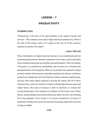 (138)
LESSON : 7
PRODUCTIVITY
INTRODUCTION
“Productivity is the ratio of the input facilities to the output of goods and
services – The company must achieve high total factor productivity which is
the ratio of the market value of its output to the cost of all the resources
required to produce the output.”
– James Dilworth
Policy formulation in modem times has become a very complicated and time
consuming phenomenon. Business enterprises now-a-days want to plan their
future strategies taking into account their past performance. There are number
of measures viz, productivity, profitability, rate of return etc. to illustrate the
past performance of an enterprise. Often we see productivity reported as output
per hour worked, which measures only labour productivity, whereas, total factor
productivity includes the cost of such factors as labour, materials, capital energy,
and any other major inputs required to provide the output. But all of these
indicators have some sort of direct or indirect relationships between input and
output factors. But none of measures is able to determine or evaluate the
overall performance of an enterprise in isolation. In this lesson, one of these
factors, namely productivity has been discussed. Infact, the only way of raising
the living standards of the society is to increase productivity of factors of
production. Productivity can be increased by increasing output from each unit
of input available.
 