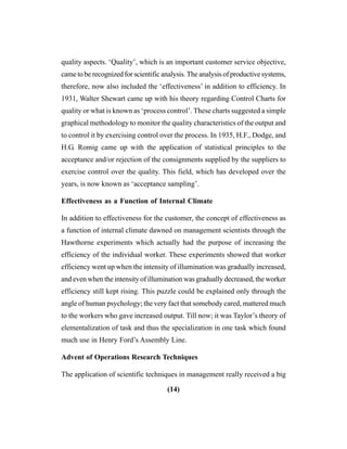 (14)
quality aspects. ‘Quality’, which is an important customer service objective,
came to be recognized for scientific analysis. The analysis of productive systems,
therefore, now also included the ‘effectiveness’ in addition to efficiency. In
1931, Walter Shewart came up with his theory regarding Control Charts for
quality or what is known as ‘process control’. These charts suggested a simple
graphical methodology to monitor the quality characteristics of the output and
to control it by exercising control over the process. In 1935, H.F., Dodge, and
H.G. Romig came up with the application of statistical principles to the
acceptance and/or rejection of the consignments supplied by the suppliers to
exercise control over the quality. This field, which has developed over the
years, is now known as ‘acceptance sampling’.
Effectiveness as a Function of Internal Climate
In addition to effectiveness for the customer, the concept of effectiveness as
a function of internal climate dawned on management scientists through the
Hawthorne experiments which actually had the purpose of increasing the
efficiency of the individual worker. These experiments showed that worker
efficiency went up when the intensity of illumination was gradually increased,
and even when the intensity of illumination was gradually decreased, the worker
efficiency still kept rising. This puzzle could be explained only through the
angle of human psychology; the very fact that somebody cared, mattered much
to the workers who gave increased output. Till now; it was Taylor’s theory of
elementalization of task and thus the specialization in one task which found
much use in Henry Ford’s Assembly Line.
Advent of Operations Research Techniques
The application of scientific techniques in management really received a big
 